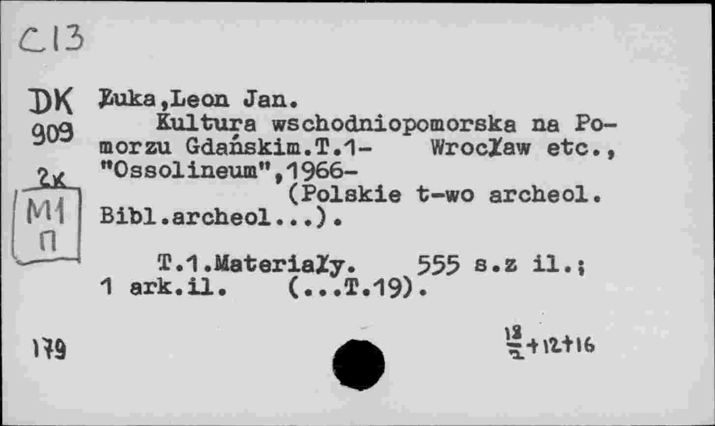 ﻿СІЗ
эк 909
Мі
п
£uka,Leon Jan.
Kultura wschodniopomoraka na Po-morzu Gdanskim.T.1- Wroclaw etc., ”0 s s olineum”,1966-
(Polskie t-wo archeol.
Bibi.archeol...)•
T.1.Material?' 555 s.z il.»
1 ark.il. (...T.19).

-J-нг+іб